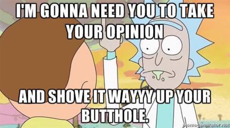 Need you to take your opinion, and shove it way up your butthole morty