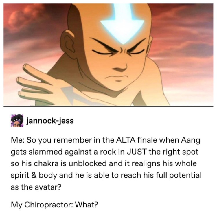 You remember when ALTA finale Aang slams into the rock? Chriopractor: what?